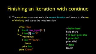 Finishing an Iteration with continue
• The continue statement ends the current iteration and jumps to the top
of the loop and starts the next iteration
while True:
line = raw_input('> ')
if line[0] == '#' :
continue
if line == 'done' :
break
print line
print 'Done!'
> hello there
hello there
> # don't print this
> print this!
print this!
> done
Done!
 
