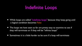 Indefinite Loops
• While loops are called "indefinite loops" because they keep going until
a logical condition becomes False
• The loops we have seen so far are pretty easy to examine to see if
they will terminate or if they will be "infinite loops"
• Sometimes it is a little harder to be sure if a loop will terminate
 