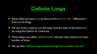 Definite Loops
• Quite often we have a list of items of the lines in a file - effectively a
finite set of things
• We can write a loop to run the loop once for each of the items in a
set using the Python for construct
• These loops are called "definite loops" because they execute an exact
number of times
• We say that "definite loops iterate through the members of a set"
 
