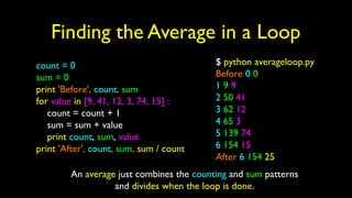 Finding the Average in a Loop
count = 0
sum = 0
print 'Before', count, sum
for value in [9, 41, 12, 3, 74, 15] :
count = count + 1
sum = sum + value
print count, sum, value
print 'After', count, sum, sum / count
$ python averageloop.py
Before 0 0
1 9 9
2 50 41
3 62 12
4 65 3
5 139 74
6 154 15
After 6 154 25
An average just combines the counting and sum patterns
and divides when the loop is done.
 