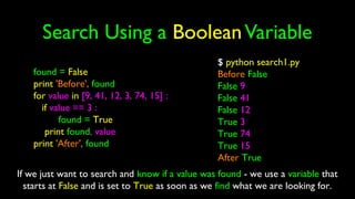 Search Using a BooleanVariable
found = False
print 'Before', found
for value in [9, 41, 12, 3, 74, 15] :
if value == 3 :
found = True
print found, value
print 'After', found
$ python search1.py
Before False
False 9
False 41
False 12
True 3
True 74
True 15
After True
If we just want to search and know if a value was found - we use a variable that
starts at False and is set to True as soon as we find what we are looking for.
 