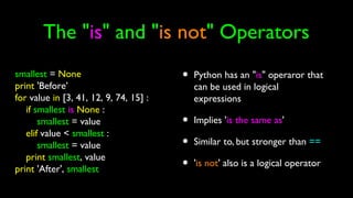 The "is" and "is not" Operators
• Python has an "is" operaror that
can be used in logical
expressions
• Implies 'is the same as'
• Similar to, but stronger than ==
• 'is not' also is a logical operator
smallest = None
print 'Before’
for value in [3, 41, 12, 9, 74, 15] :
if smallest is None :
smallest = value
elif value < smallest :
smallest = value
print smallest, value
print 'After', smallest
 