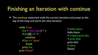 Finishing an Iteration with continue
• The continue statement ends the current iteration and jumps to the
top of the loop and starts the next iteration
while True:
line = raw_input('> ')
if line[0] == '#' :
continue
if line == 'done'
: break
print line
print 'Done!'
> hello there
hello there
> # don't print this
> print this!
print this!
> done
Done!
 