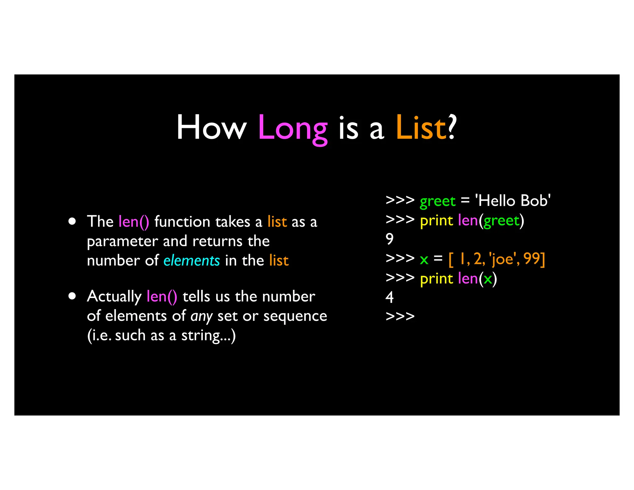 How Long is a List? • The len() function takes a list as a parameter and returns the number of elements in the list • Actually len() tells us the number of elements of any set or sequence (i.e. such as a string...) >>> greet = 'Hello Bob' >>> print len(greet) 9 >>> x = [ 1, 2, 'joe', 99] >>> print len(x) 4 >>> 