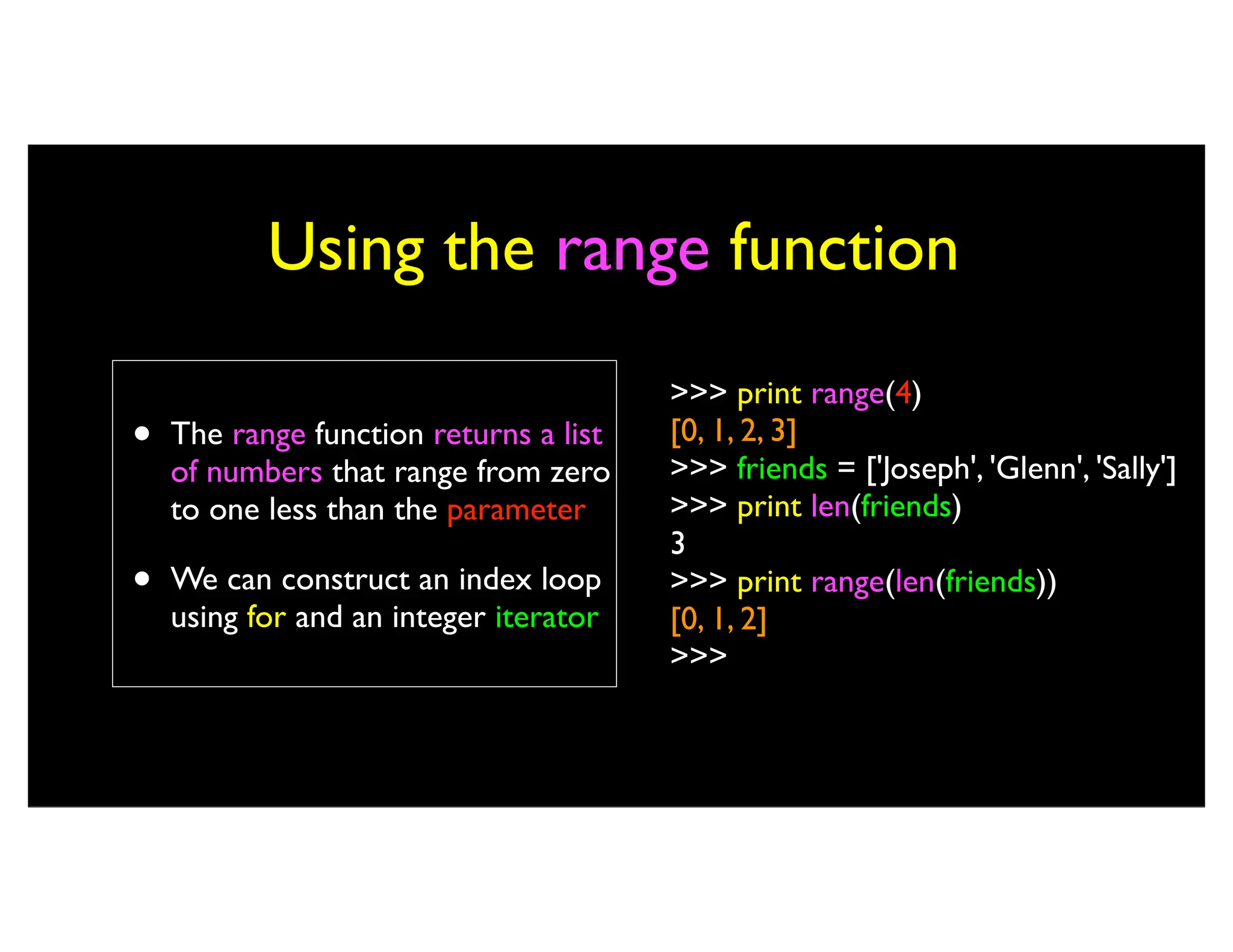 Using the range function • The range function returns a list of numbers that range from zero to one less than the parameter • We can construct an index loop using for and an integer iterator >>> print range(4) [0, 1, 2, 3] >>> friends = ['Joseph', 'Glenn', 'Sally'] >>> print len(friends) 3 >>> print range(len(friends)) [0, 1, 2] >>> 