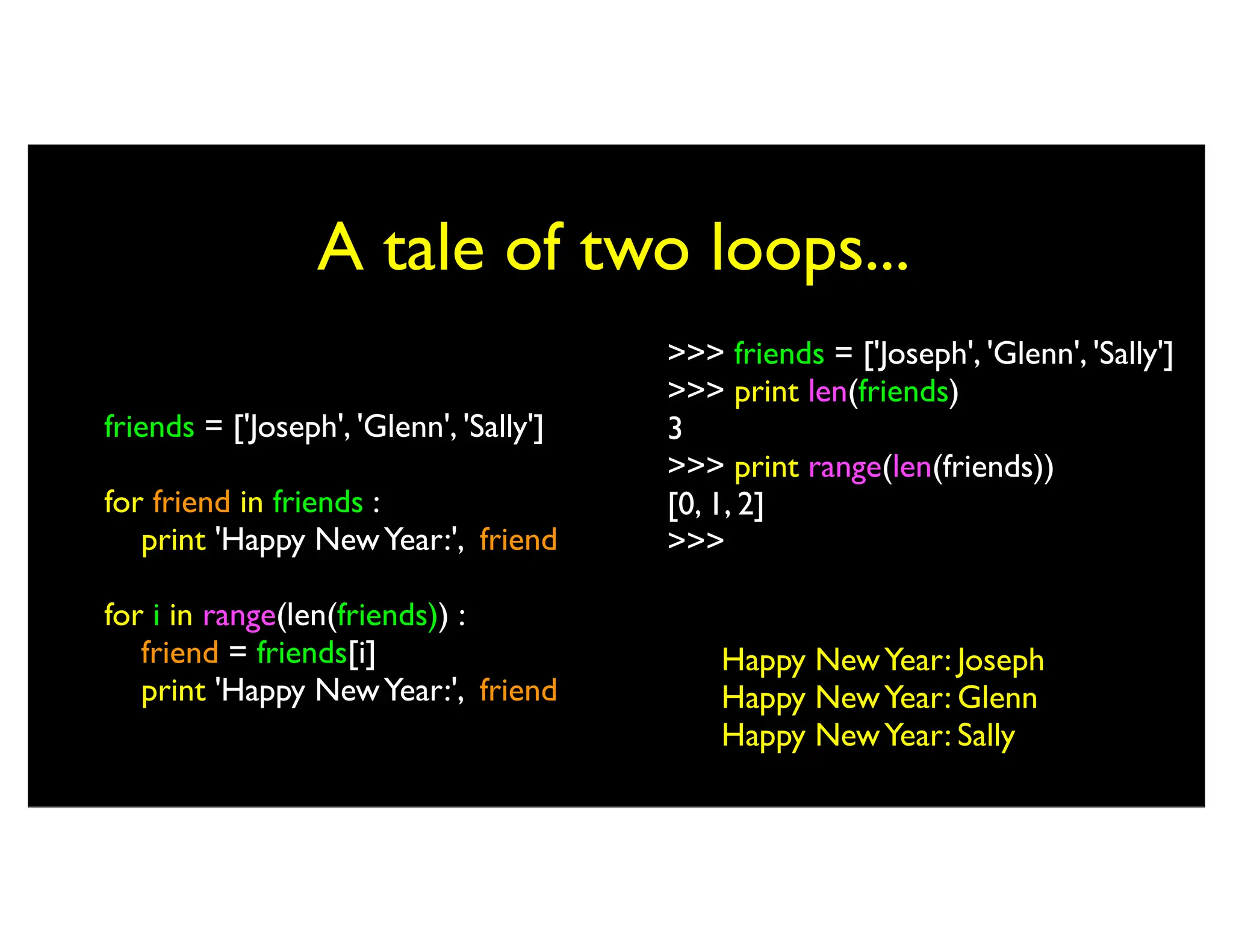 A tale of two loops... friends = ['Joseph', 'Glenn', 'Sally'] for friend in friends : print 'Happy NewYear:', friend for i in range(len(friends)) : friend = friends[i] print 'Happy NewYear:', friend Happy NewYear: Joseph Happy NewYear: Glenn Happy NewYear: Sally >>> friends = ['Joseph', 'Glenn', 'Sally'] >>> print len(friends) 3 >>> print range(len(friends)) [0, 1, 2] >>> 
