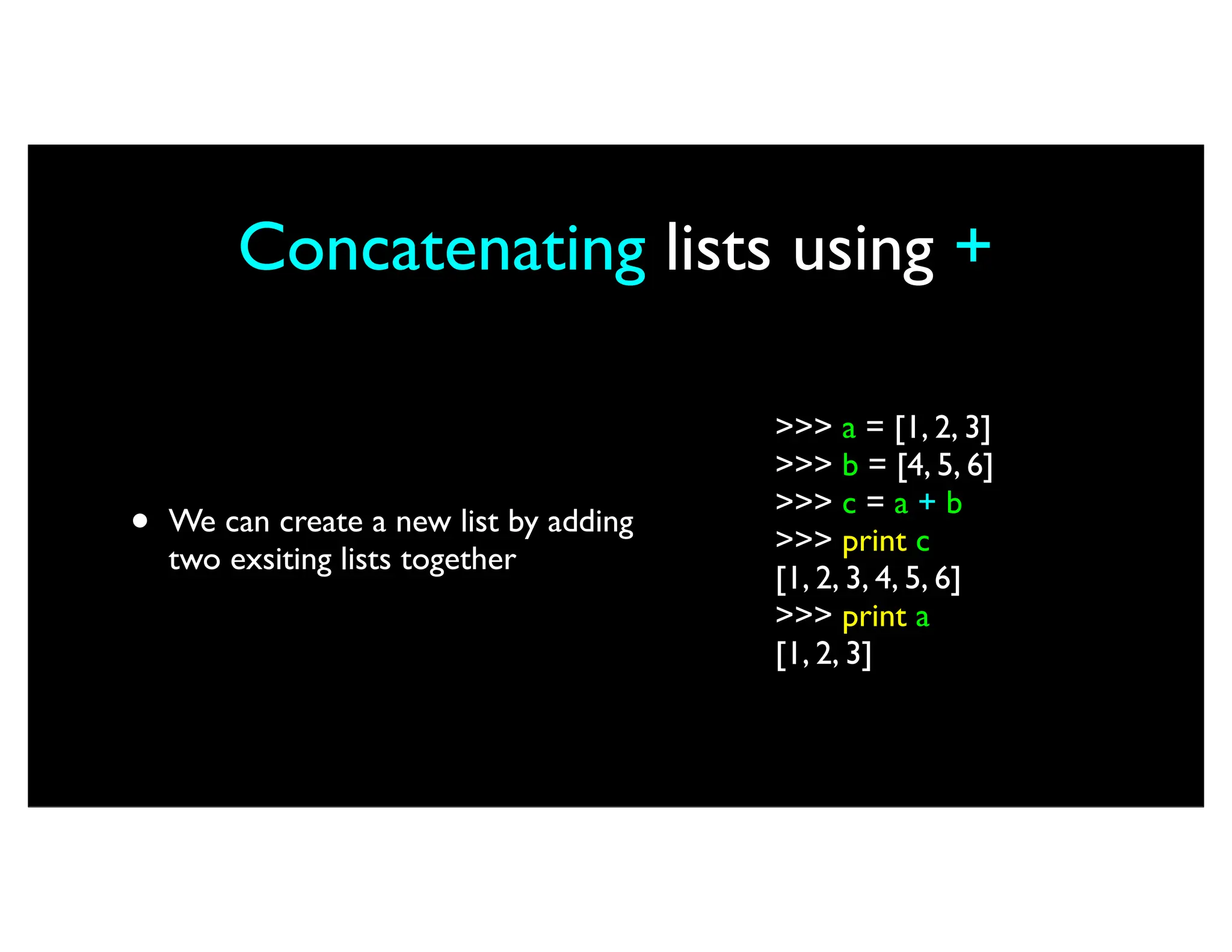 Concatenating lists using + • We can create a new list by adding two exsiting lists together >>> a = [1, 2, 3] >>> b = [4, 5, 6] >>> c = a + b >>> print c [1, 2, 3, 4, 5, 6] >>> print a [1, 2, 3] 