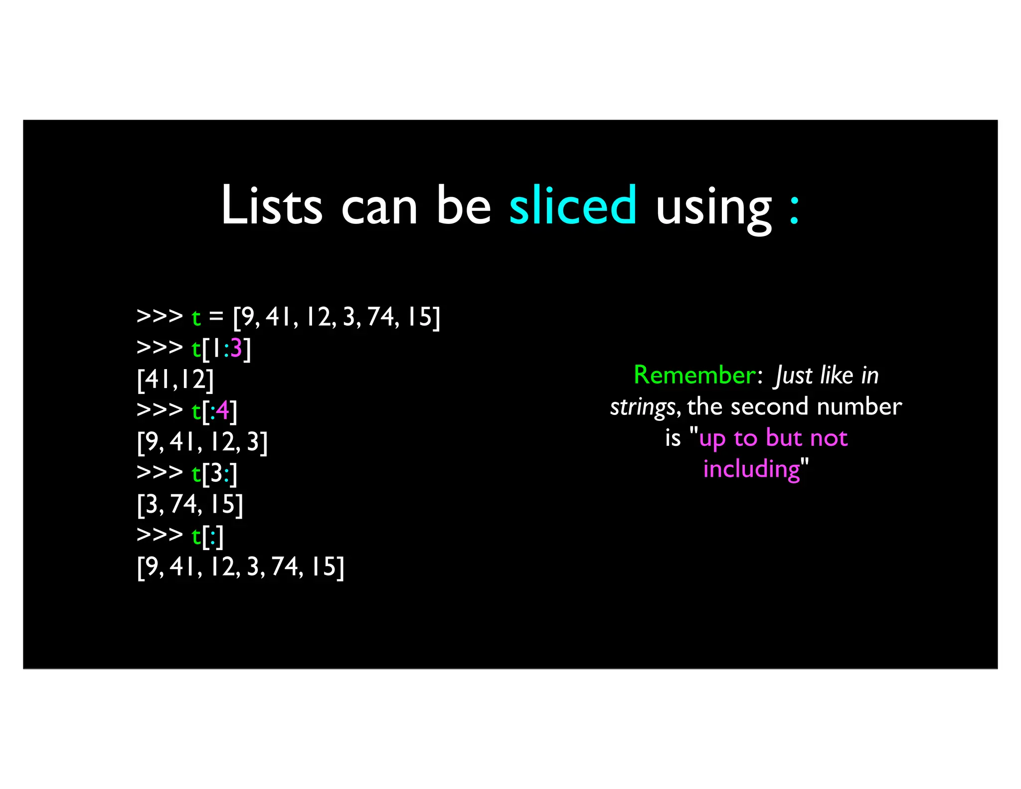 Lists can be sliced using : >>> t = [9, 41, 12, 3, 74, 15] >>> t[1:3] [41,12] >>> t[:4] [9, 41, 12, 3] >>> t[3:] [3, 74, 15] >>> t[:] [9, 41, 12, 3, 74, 15] Remember: Just like in strings, the second number is "up to but not including" 