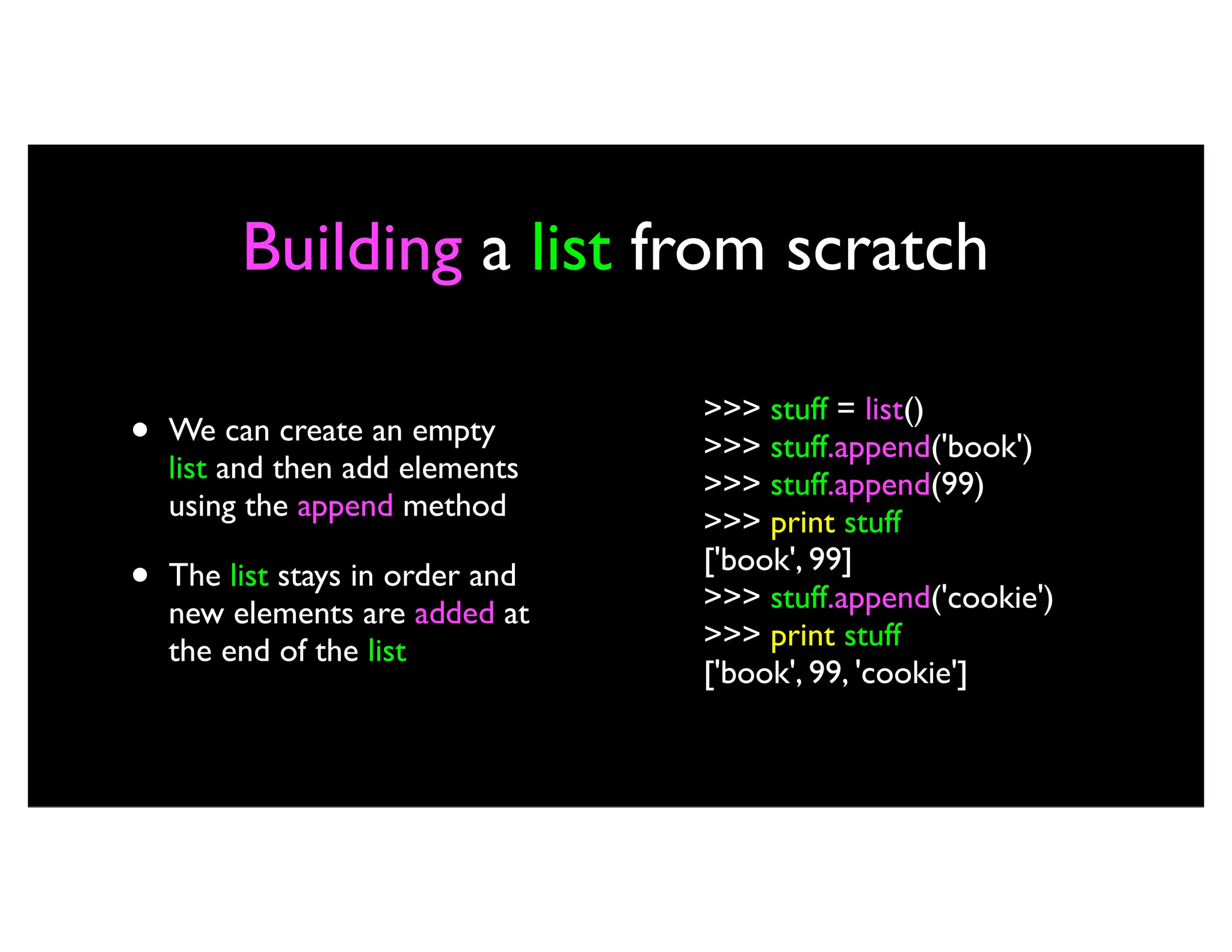 Building a list from scratch • We can create an empty list and then add elements using the append method • The list stays in order and new elements are added at the end of the list >>> stuff = list() >>> stuff.append('book') >>> stuff.append(99) >>> print stuff ['book', 99] >>> stuff.append('cookie') >>> print stuff ['book', 99, 'cookie'] 