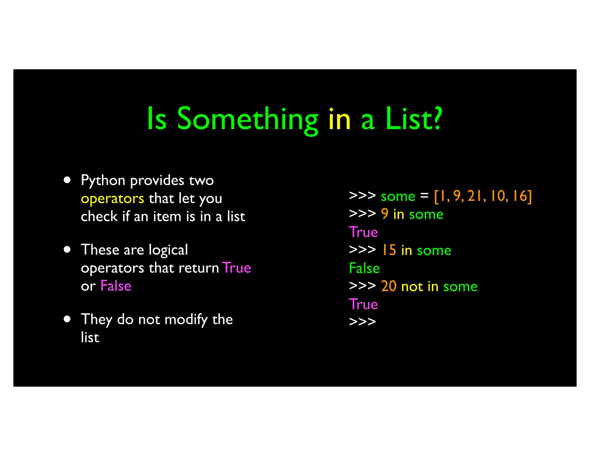 Is Something in a List? • Python provides two operators that let you check if an item is in a list • These are logical operators that return True or False • They do not modify the list >>> some = [1, 9, 21, 10, 16] >>> 9 in some True >>> 15 in some False >>> 20 not in some True >>> 