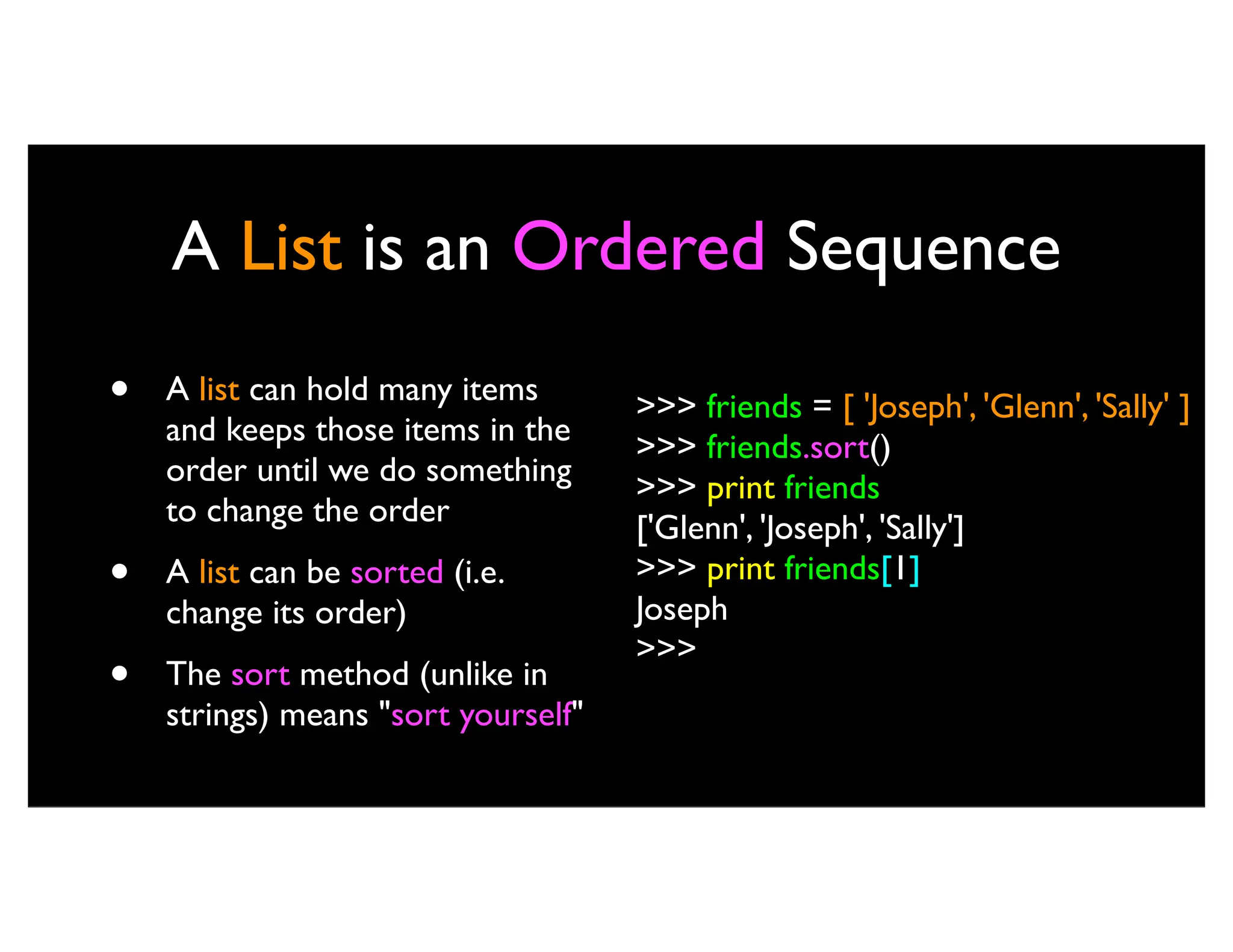 A List is an Ordered Sequence • A list can hold many items and keeps those items in the order until we do something to change the order • A list can be sorted (i.e. change its order) • The sort method (unlike in strings) means "sort yourself" >>> friends = [ 'Joseph', 'Glenn', 'Sally' ] >>> friends.sort() >>> print friends ['Glenn', 'Joseph', 'Sally'] >>> print friends[1] Joseph >>> 