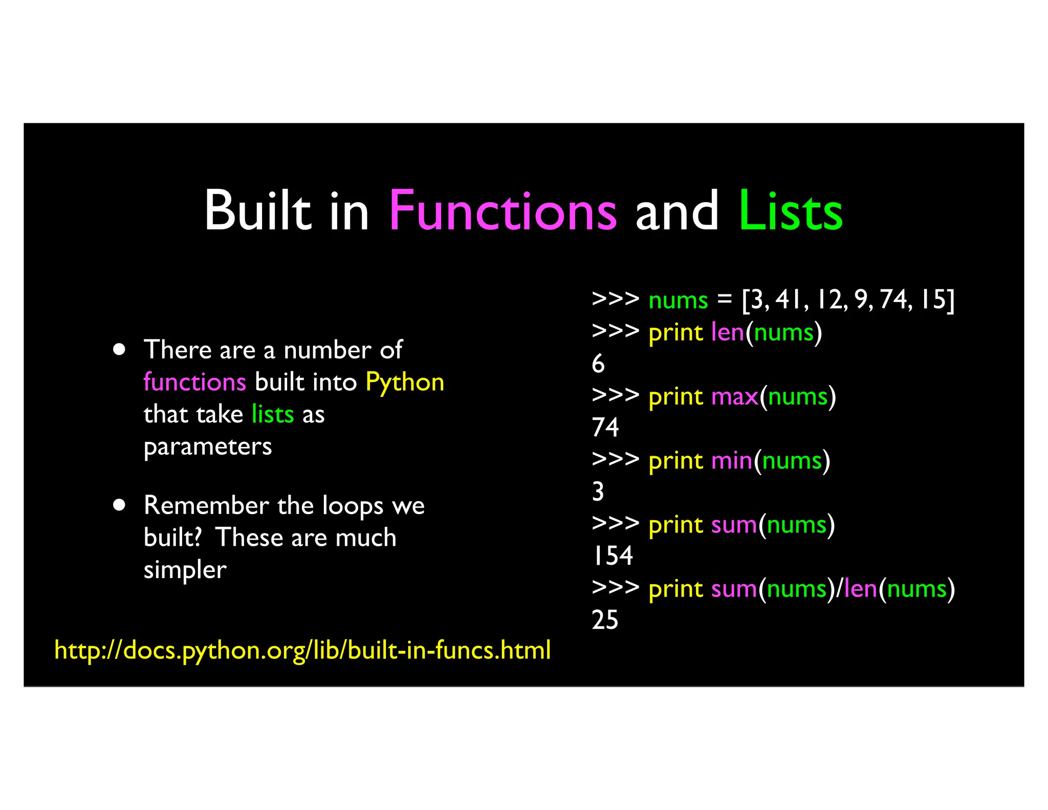 Built in Functions and Lists • There are a number of functions built into Python that take lists as parameters • Remember the loops we built? These are much simpler >>> nums = [3, 41, 12, 9, 74, 15] >>> print len(nums) 6 >>> print max(nums) 74 >>> print min(nums) 3 >>> print sum(nums) 154 >>> print sum(nums)/len(nums) 25 http://docs.python.org/lib/built-in-funcs.html 