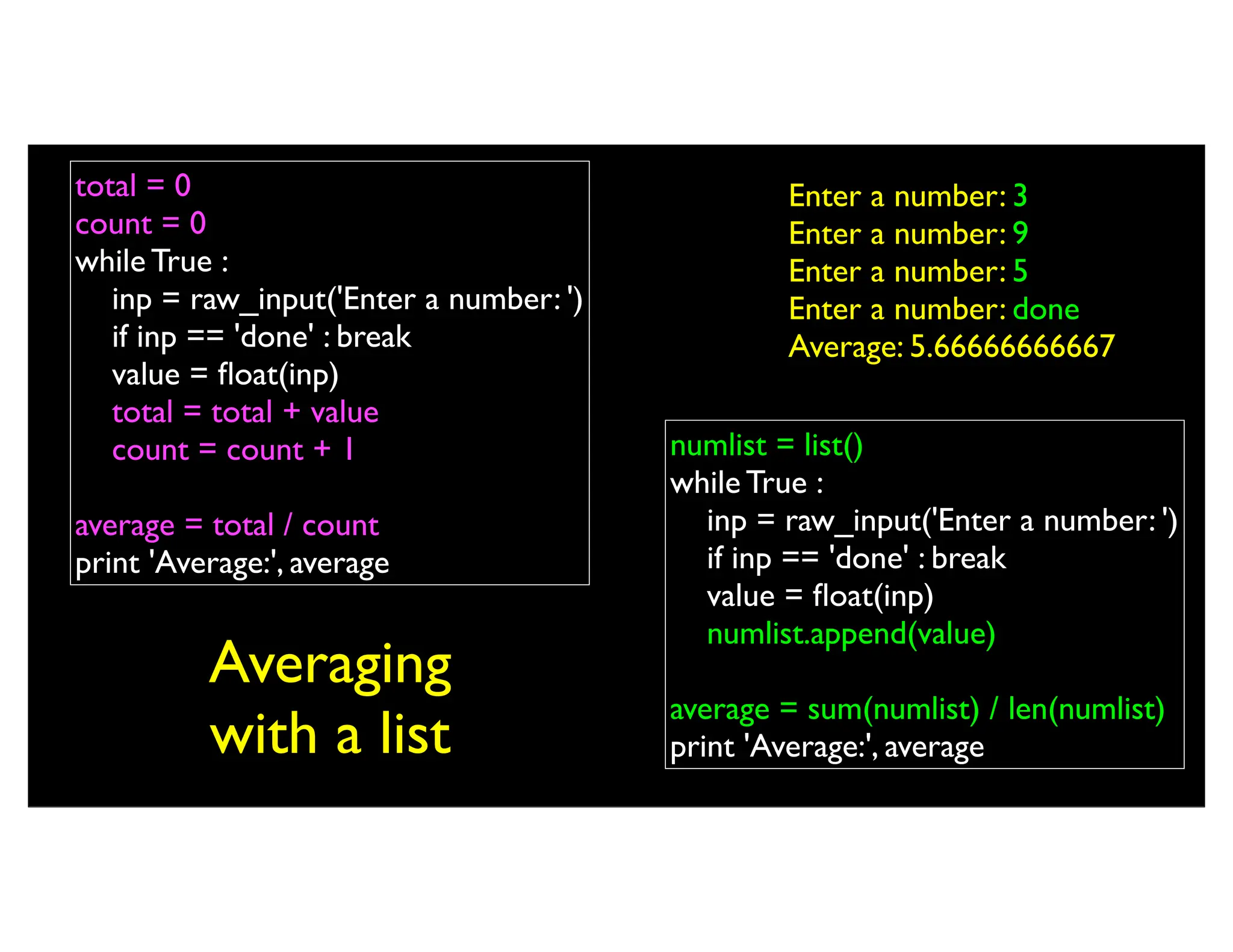 Averaging with a list numlist = list() while True : inp = raw_input('Enter a number: ') if inp == 'done' : break value = float(inp) numlist.append(value) average = sum(numlist) / len(numlist) print 'Average:', average total = 0 count = 0 while True : inp = raw_input('Enter a number: ') if inp == 'done' : break value = float(inp) total = total + value count = count + 1 average = total / count print 'Average:', average Enter a number: 3 Enter a number: 9 Enter a number: 5 Enter a number: done Average: 5.66666666667 