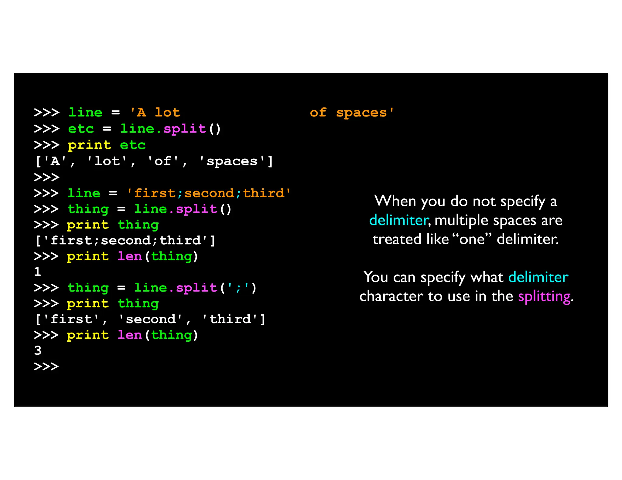 >>> line = 'A lot of spaces' >>> etc = line.split() >>> print etc ['A', 'lot', 'of', 'spaces'] >>> >>> line = 'first;second;third' >>> thing = line.split() >>> print thing ['first;second;third'] >>> print len(thing) 1 >>> thing = line.split(';') >>> print thing ['first', 'second', 'third'] >>> print len(thing) 3 >>> When you do not specify a delimiter, multiple spaces are treated like “one” delimiter. You can specify what delimiter character to use in the splitting. 