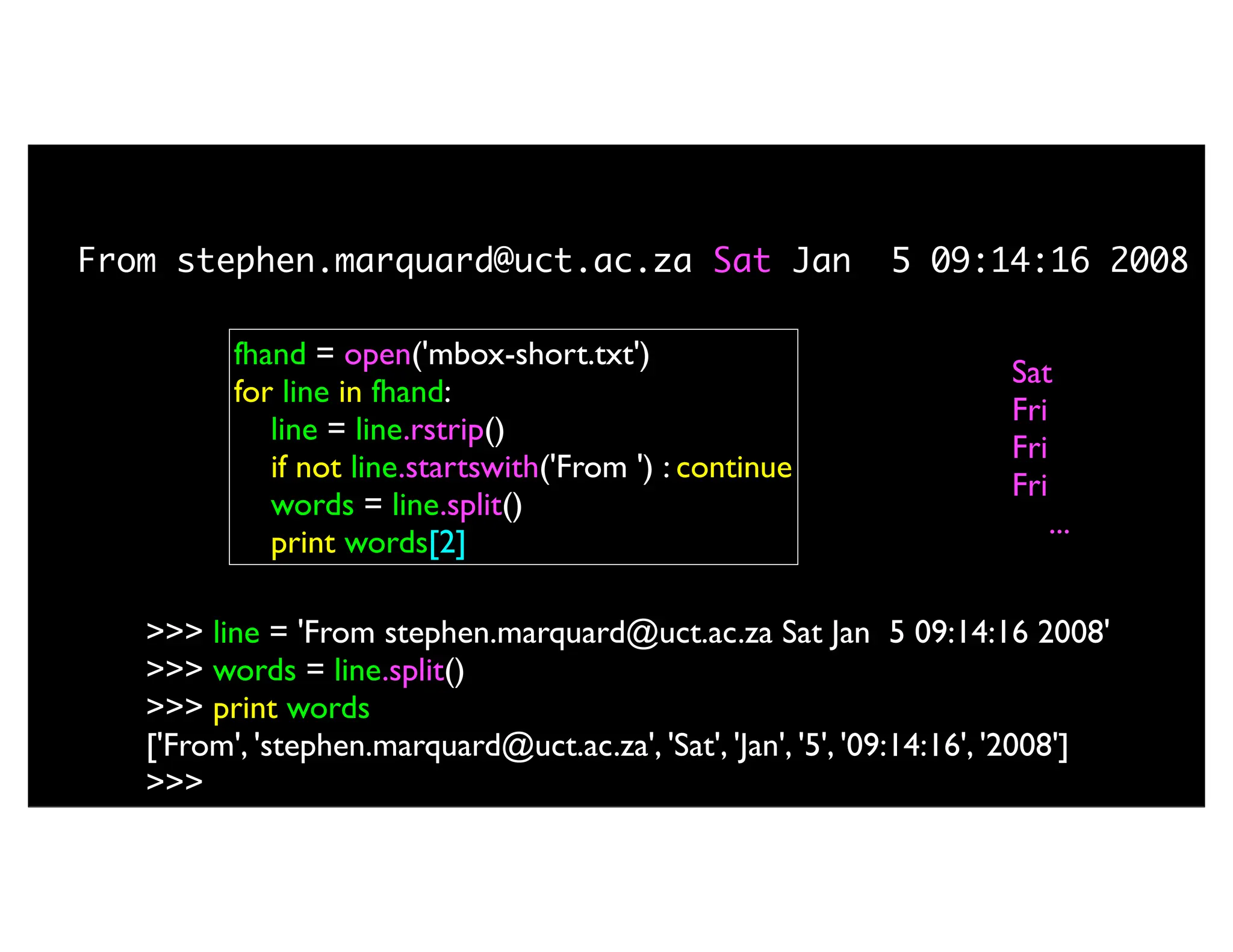 fhand = open('mbox-short.txt') for line in fhand: line = line.rstrip() if not line.startswith('From ') : continue words = line.split() print words[2] Sat Fri Fri Fri ... From stephen.marquard@uct.ac.za Sat Jan 5 09:14:16 2008 >>> line = 'From stephen.marquard@uct.ac.za Sat Jan 5 09:14:16 2008' >>> words = line.split() >>> print words ['From', 'stephen.marquard@uct.ac.za', 'Sat', 'Jan', '5', '09:14:16', '2008'] >>> 