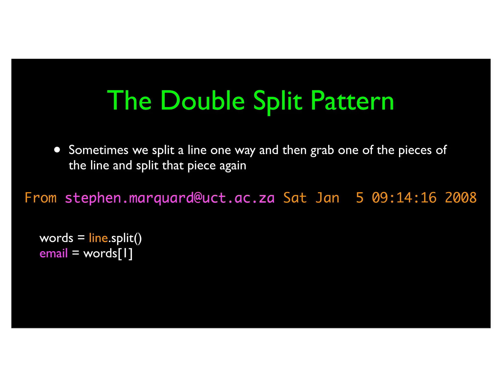 From stephen.marquard@uct.ac.za Sat Jan 5 09:14:16 2008 The Double Split Pattern • Sometimes we split a line one way and then grab one of the pieces of the line and split that piece again words = line.split() email = words[1] pieces = email.split('@') print pieces[1] stephen.marquard@uct.ac.za ['stephen.marquard', 'uct.ac.za'] 'uct.ac.za' 