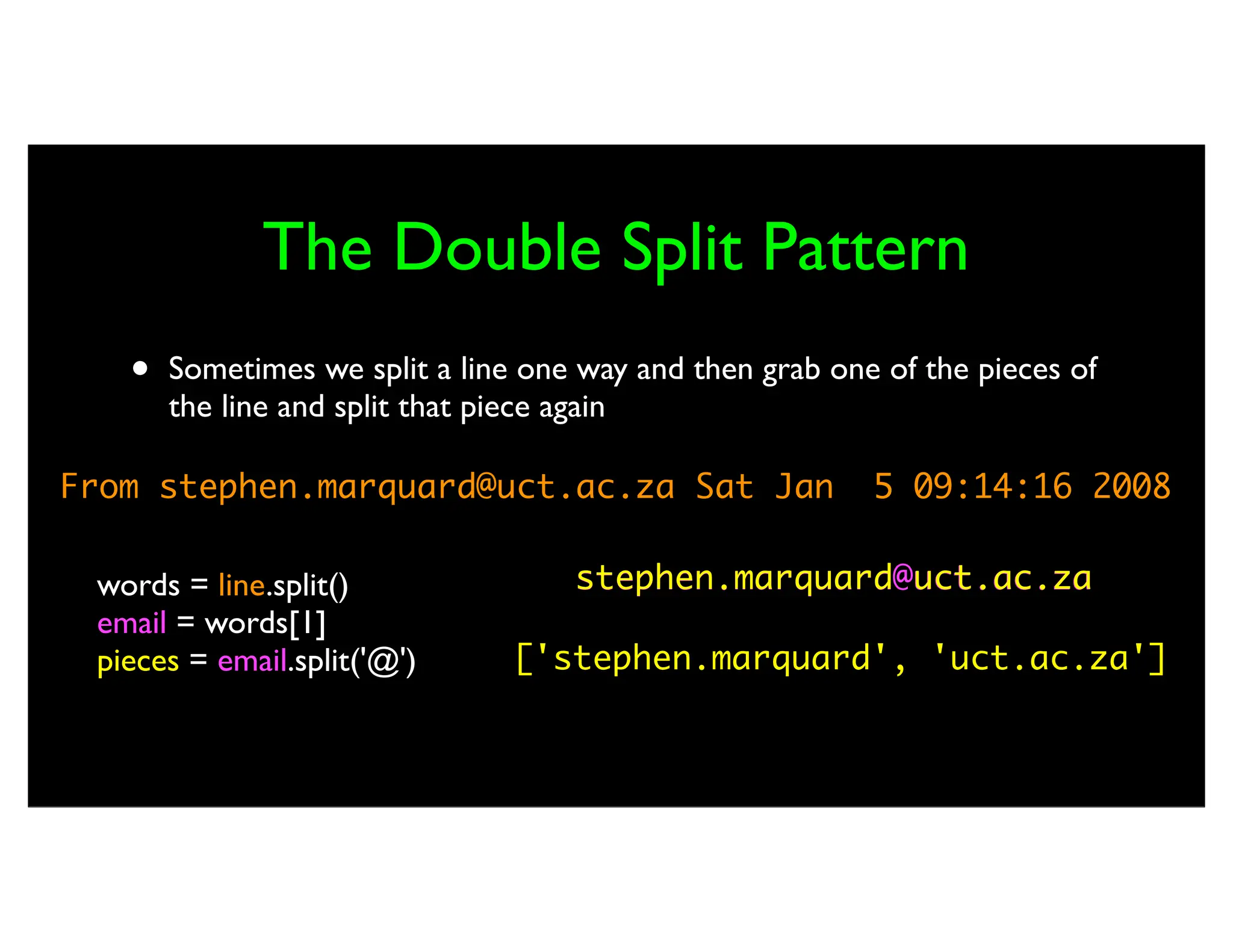 The Double Split Pattern • Sometimes we split a line one way and then grab one of the pieces of the line and split that piece again From stephen.marquard@uct.ac.za Sat Jan 5 09:14:16 2008 words = line.split() email = words[1] pieces = email.split('@') print pieces[1] stephen.marquard@uct.ac.za ['stephen.marquard', 'uct.ac.za'] 'uct.ac.za' stephen.marquard uct.ac.za 