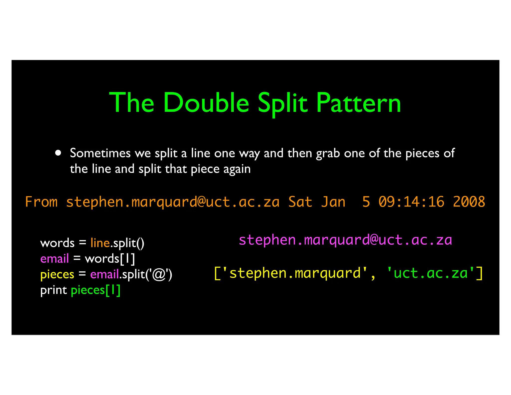 The Double Split Pattern • Sometimes we split a line one way and then grab one of the pieces of the line and split that piece again From stephen.marquard@uct.ac.za Sat Jan 5 09:14:16 2008 words = line.split() email = words[1] pieces = email.split('@') print pieces[1] stephen.marquard@uct.ac.za ['stephen.marquard', 'uct.ac.za'] 'uct.ac.za' 