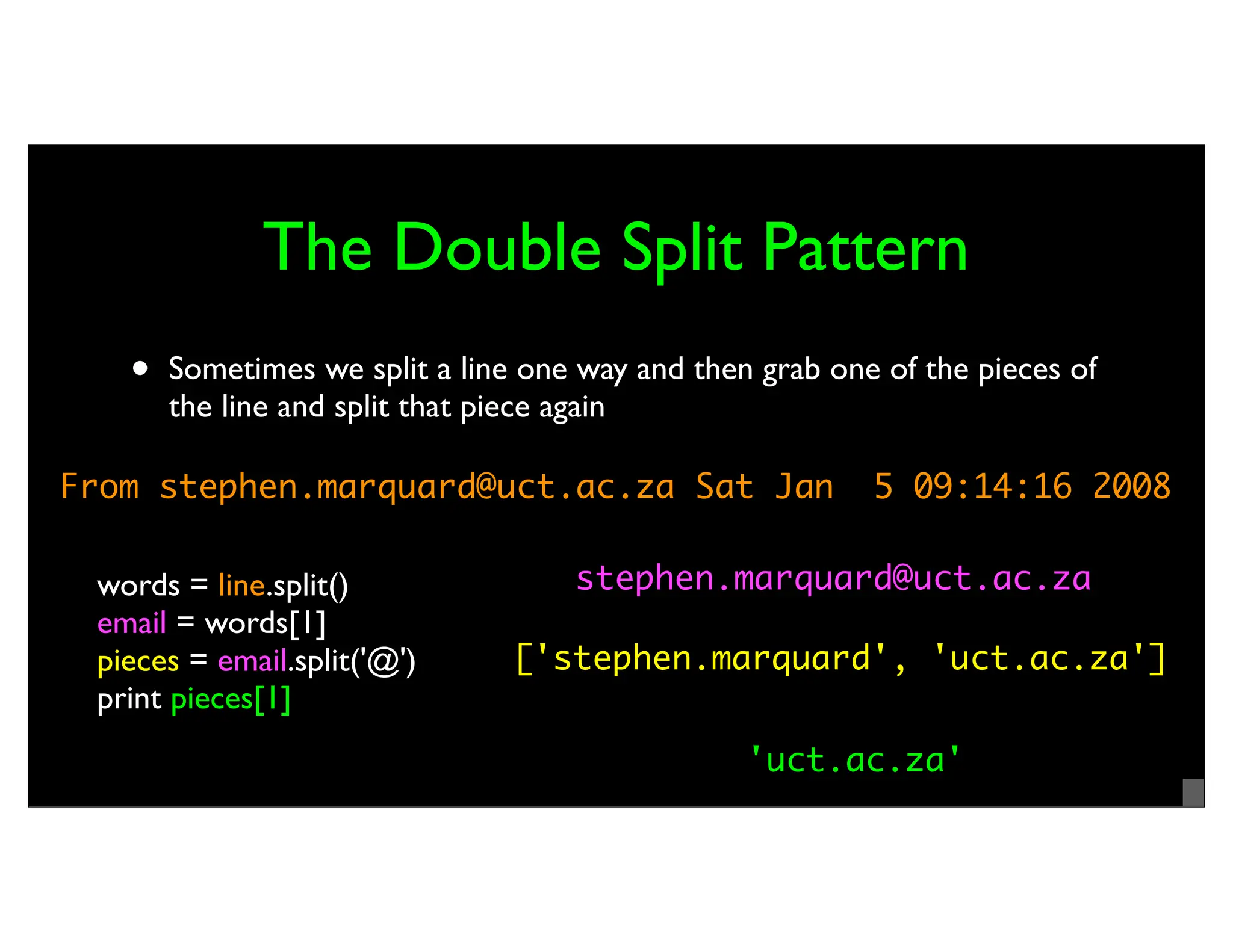 The Double Split Pattern • Sometimes we split a line one way and then grab one of the pieces of the line and split that piece again From stephen.marquard@uct.ac.za Sat Jan 5 09:14:16 2008 words = line.split() email = words[1] pieces = email.split('@') print pieces[1] stephen.marquard@uct.ac.za ['stephen.marquard', 'uct.ac.za'] 'uct.ac.za' 
