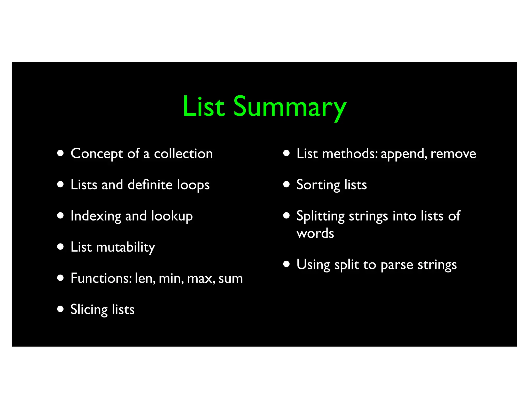 List Summary • Concept of a collection • Lists and definite loops • Indexing and lookup • List mutability • Functions: len, min, max, sum • Slicing lists • List methods: append, remove • Sorting lists • Splitting strings into lists of words • Using split to parse strings 