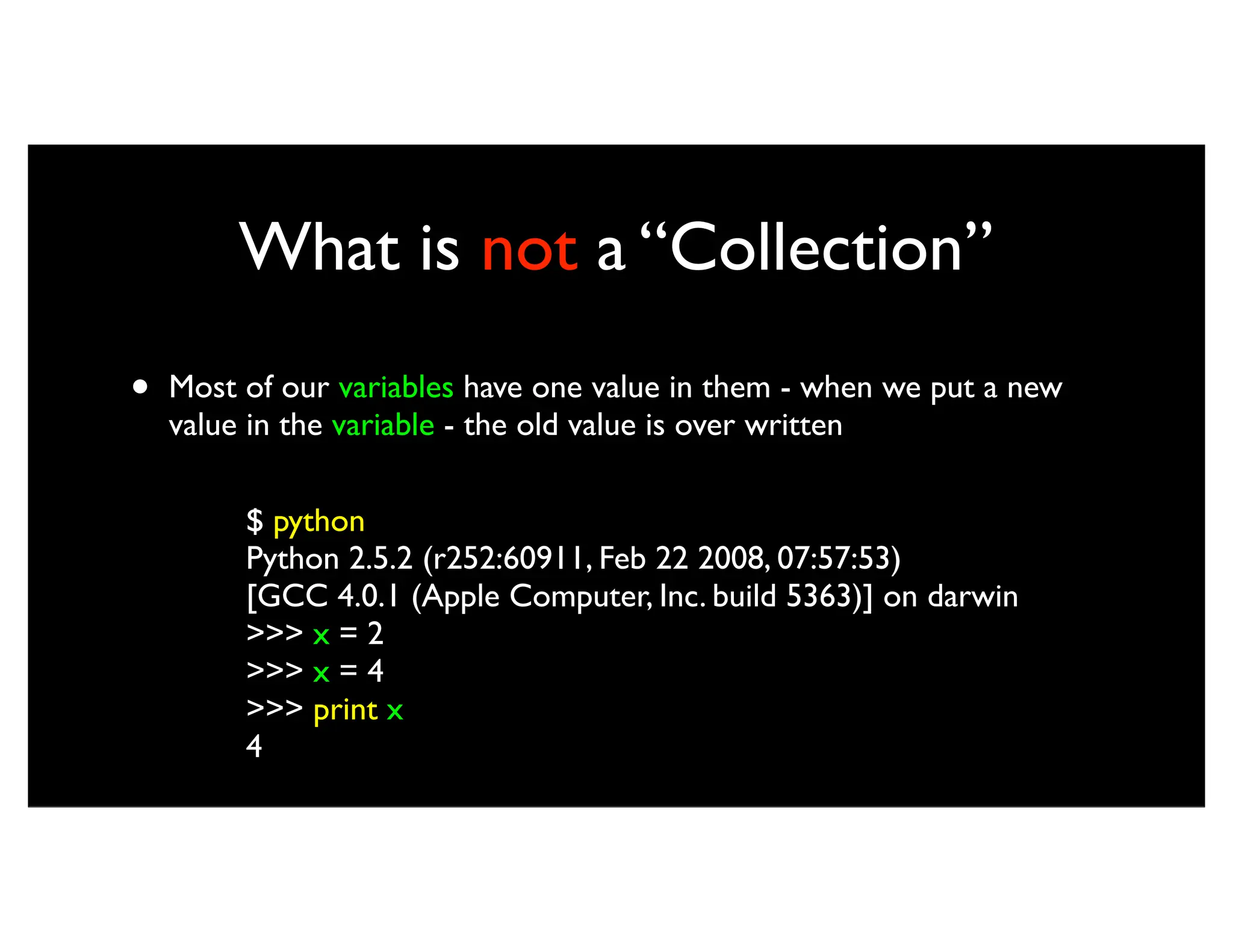 What is not a “Collection” • Most of our variables have one value in them - when we put a new value in the variable - the old value is over written $ python Python 2.5.2 (r252:60911, Feb 22 2008, 07:57:53) [GCC 4.0.1 (Apple Computer, Inc. build 5363)] on darwin >>> x = 2 >>> x = 4 >>> print x 4 