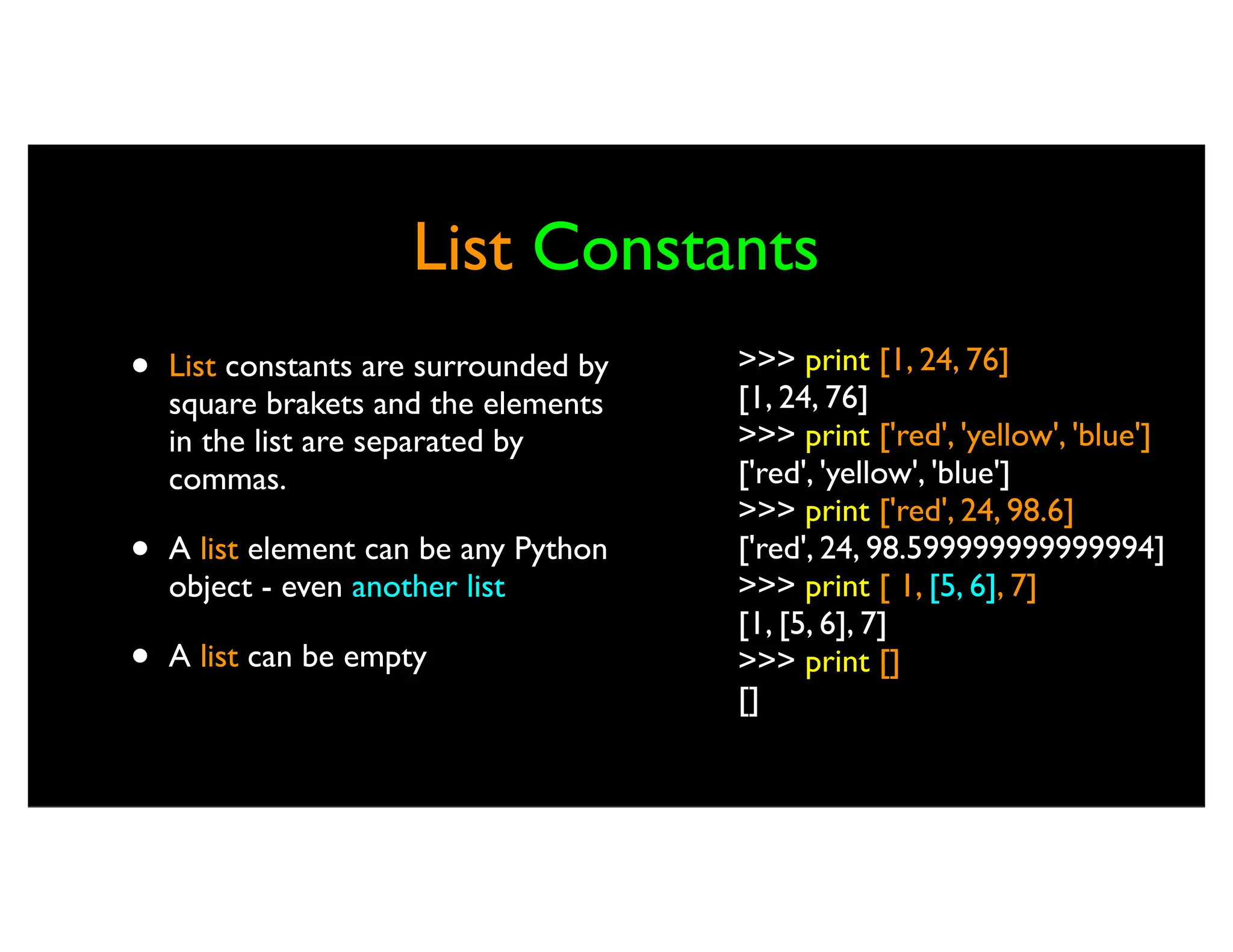 List Constants • List constants are surrounded by square brakets and the elements in the list are separated by commas. • A list element can be any Python object - even another list • A list can be empty >>> print [1, 24, 76] [1, 24, 76] >>> print ['red', 'yellow', 'blue'] ['red', 'yellow', 'blue'] >>> print ['red', 24, 98.6] ['red', 24, 98.599999999999994] >>> print [ 1, [5, 6], 7] [1, [5, 6], 7] >>> print [] [] 