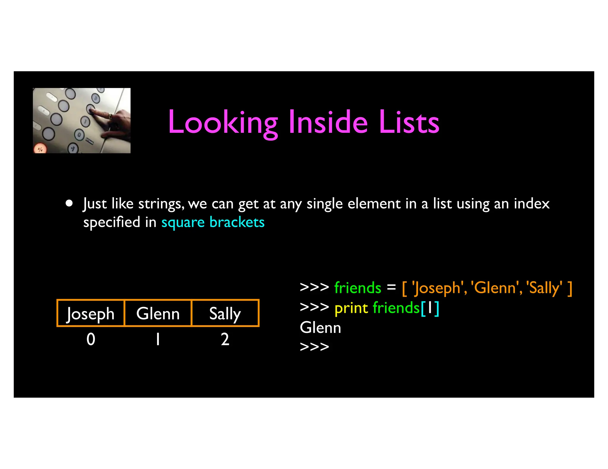 Looking Inside Lists • Just like strings, we can get at any single element in a list using an index specified in square brackets 0 Joseph >>> friends = [ 'Joseph', 'Glenn', 'Sally' ] >>> print friends[1] Glenn >>> 1 Glenn 2 Sally 
