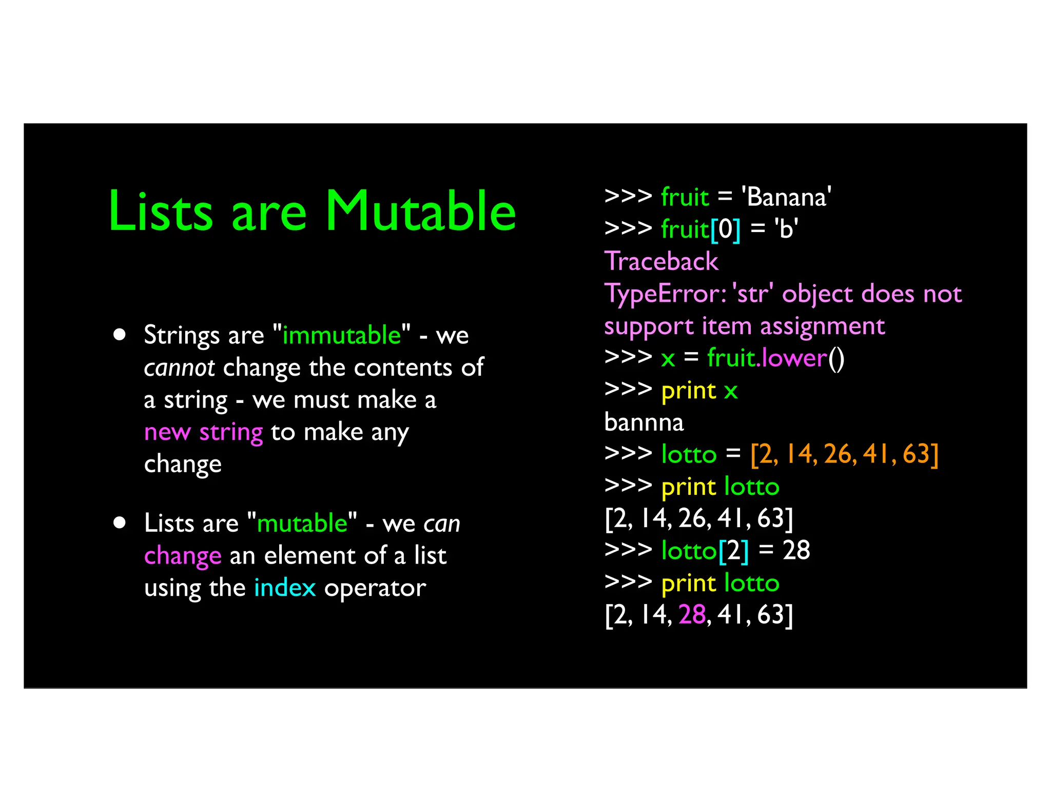 Lists are Mutable • Strings are "immutable" - we cannot change the contents of a string - we must make a new string to make any change • Lists are "mutable" - we can change an element of a list using the index operator >>> fruit = 'Banana' >>> fruit[0] = 'b' Traceback TypeError: 'str' object does not support item assignment >>> x = fruit.lower() >>> print x bannna >>> lotto = [2, 14, 26, 41, 63] >>> print lotto [2, 14, 26, 41, 63] >>> lotto[2] = 28 >>> print lotto [2, 14, 28, 41, 63] 