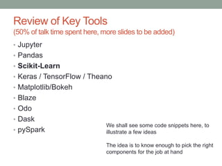 Review of Key Tools
(50% of talk time spent here, more slides to be added)
• Jupyter
• Pandas
• Scikit-Learn
• Keras / TensorFlow / Theano
• Matplotlib/Bokeh
• Blaze
• Odo
• Dask
• pySpark
We shall see some code snippets here, to
illustrate a few ideas
The idea is to know enough to pick the right
components for the job at hand
 