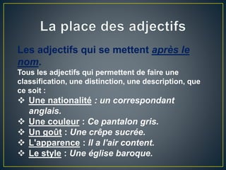 Les adjectifs qui se mettent après le
nom.
Tous les adjectifs qui permettent de faire une
classification, une distinction, une description, que
ce soit :
 Une nationalité : un correspondant
anglais.
 Une couleur : Ce pantalon gris.
 Un goût : Une crêpe sucrée.
 L'apparence : Il a l'air content.
 Le style : Une église baroque.
 