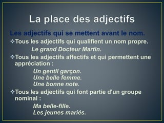 Les adjectifs qui se mettent avant le nom.
Tous les adjectifs qui qualifient un nom propre.
Le grand Docteur Martin.
Tous les adjectifs affectifs et qui permettent une
appréciation :
Un gentil garçon.
Une belle femme.
Une bonne note.
Tous les adjectifs qui font partie d'un groupe
nominal :
Ma belle-fille.
Les jeunes mariés.
 