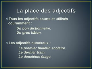 Tous les adjectifs courts et utilisés
couramment :
Un bon dictionnaire.
Un gros bâton.
Les adjectifs numéraux :
Le premier bulletin scolaire.
Le dernier train.
Le deuxième étage.
 