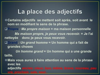 Certains adjectifs se mettent soit après, soit avant le
nom en modifiant le sens de la phrase.
Propre : Ma propre maison = ma maison personnelle
Ma maison propre, je peux vous recevoir. = Je l'ai
nettoyée donc je peux vous recevoir.
Grand : Un grand homme = Un homme qui a fait de
grandes choses
Un homme grand = Un homme qui a une grande
taille.
Mais vous aurez à faire attention au sens de la phrase
avec les
adjectifs ancien, vieux, bon, même, brave, nouveau, pau
vre, prochain, sale, seul..
 