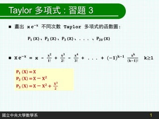 1
國立中央大學數學系
Taylor 多項式 : 習題 3
 畫出 x 𝐞−𝐱
不同次數 Taylor 多項式的函數圖:
 X 𝐞−𝐱
= x -
𝐱𝟐
𝟏!
+
𝐱𝟑
𝟐!
-
𝐱𝟒
𝟑!
+ . . . + (−𝟏)𝐤−𝟏 𝐱𝐤
𝐤−𝟏 !
k≥1
𝐏𝟏(X)、𝐏𝟐(X)、𝐏𝟑(X)、. . . 、𝐏𝟐𝟎(X)
𝐏𝟏 𝐗 = X
𝐏𝟐 𝐗 = X － 𝐗𝟐
𝐏𝟑 𝐗 = X － 𝐗𝟐 +
𝐗𝟑
𝟐
 
