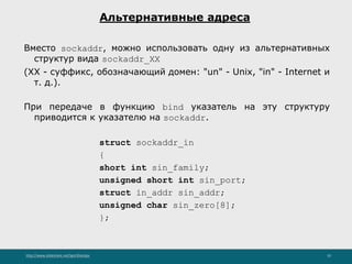 http://www.slideshare.net/IgorShkulipa 10
Альтернативные адреса
Вместо sockaddr, можно использовать одну из альтернативных
структур вида sockaddr_XX
(XX - суффикс, обозначающий домен: "un" - Unix, "in" - Internet и
т. д.).
При передаче в функцию bind указатель на эту структуру
приводится к указателю на sockaddr.
struct sockaddr_in
{
short int sin_family;
unsigned short int sin_port;
struct in_addr sin_addr;
unsigned char sin_zero[8];
};
 