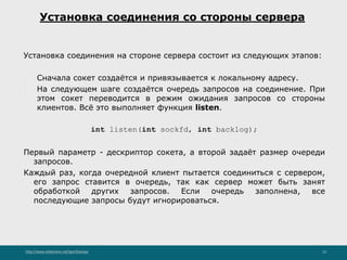 http://www.slideshare.net/IgorShkulipa 13
Установка соединения со стороны сервера
Установка соединения на стороне сервера состоит из следующих этапов:
1. Сначала сокет создаётся и привязывается к локальному адресу.
2. На следующем шаге создаётся очередь запросов на соединение. При
этом сокет переводится в режим ожидания запросов со стороны
клиентов. Всё это выполняет функция listen.
int listen(int sockfd, int backlog);
Первый параметр - дескриптор сокета, а второй задаёт размер очереди
запросов.
Каждый раз, когда очередной клиент пытается соединиться с сервером,
его запрос ставится в очередь, так как сервер может быть занят
обработкой других запросов. Если очередь заполнена, все
последующие запросы будут игнорироваться.
 
