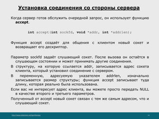 http://www.slideshare.net/IgorShkulipa 14
Установка соединения со стороны сервера
Когда сервер готов обслужить очередной запрос, он использует функцию
accept.
int accept(int sockfd, void *addr, int *addrlen);
Функция accept создаёт для общения с клиентом новый сокет и
возвращает его дескриптор.
Параметр sockfd задаёт слушающий сокет. После вызова он остаётся в
слушающем состоянии и может принимать другие соединения.
В структуру, на которую ссылается addr, записывается адрес сокета
клиента, который установил соединение с сервером.
В переменную, адресуемую указателем addrlen, изначально
записывается размер структуры; функция accept записывает туда
длину, которая реально была использована.
Если вас не интересует адрес клиента, вы можете просто передать NULL
в качестве второго и третьего параметров.
Полученный от accept новый сокет связан с тем же самым адресом, что и
слушающий сокет.
 