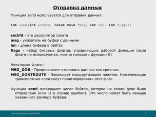 http://www.slideshare.net/IgorShkulipa 16
Отправка данных
Функция send используется для отправки данных:
int send(int sockfd, const void *msg, int len, int flags);
sockfd - это дескриптор сокета
msg - указатель на буфер с данными
len - длина буфера в байтах
flags - набор битовых флагов, управляющих работой функции (если
флаги не используются, можно передать функции 0)
Некоторые флаги:
MSG_OOB - Предписывает отправить данные как срочные.
MSG_DONTROUTE - Запрещает маршрутизацию пакетов. Нижележащие
транспортные слои могут проигнорировать этот флаг.
Функция send возвращает число байтов, которое на самом деле было
отправлено (или -1 в случае ошибки). Это число может быть меньше
указанного размера буфера.
 