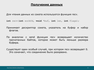 http://www.slideshare.net/IgorShkulipa 18
Получение данных
Для чтения данных из сокета используется функция recv.
int recv(int sockfd, void *buf, int len, int flags);
Принимает дескриптор сокета, указатель на буфер и набор
флагов.
По аналогии с send функция recv возвращает количество
прочитанных байтов, которое может быть меньше размера
буфера.
Существует один особый случай, при котором recv возвращает 0.
Это означает, что соединение было разорвано.
 