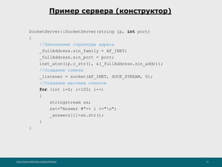 http://www.slideshare.net/IgorShkulipa 21
Пример сервера (конструктор)
SocketServer::SocketServer(string ip, int port)
{
//Заполнение структуры адреса
_fullAddress.sin_family = AF_INET;
_fullAddress.sin_port = port;
inet_aton(ip.c_str(), &(_fullAddress.sin_addr));
//Создание сокета
_listener = socket(AF_INET, SOCK_STREAM, 0);
//Создание массива ответов
for (int i=0; i<100; i++)
{
stringstream ss;
ss<<"Answer #"<< i <<"n";
_answers[i]=ss.str();
}
}
 