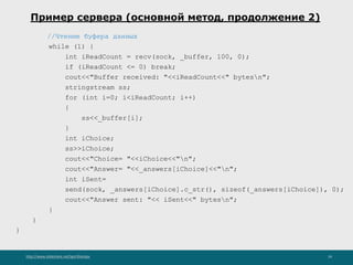http://www.slideshare.net/IgorShkulipa 24
Пример сервера (основной метод, продолжение 2)
//Чтение буфера данных
while (1) {
int iReadCount = recv(sock, _buffer, 100, 0);
if (iReadCount <= 0) break;
cout<<"Buffer received: "<<iReadCount<<" bytesn";
stringstream ss;
for (int i=0; i<iReadCount; i++)
{
ss<<_buffer[i];
}
int iChoice;
ss>>iChoice;
cout<<"Choice= "<<iChoice<<"n";
cout<<"Answer= "<<_answers[iChoice]<<"n";
int iSent=
send(sock, _answers[iChoice].c_str(), sizeof(_answers[iChoice]), 0);
cout<<"Answer sent: "<< iSent<<" bytesn";
}
}
}
 