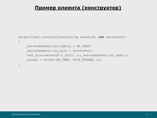 http://www.slideshare.net/IgorShkulipa 27
Пример клиента (конструктор)
SocketClient::SocketClient(string serverIP, int serverPort)
{
_serverAddress.sin_family = AF_INET;
_serverAddress.sin_port = serverPort;
inet_aton(serverIP.c_str(), &(_serverAddress.sin_addr));
_socket = socket(AF_INET, SOCK_STREAM, 0);
}
 