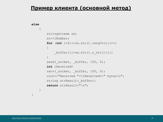 http://www.slideshare.net/IgorShkulipa 29
Пример клиента (основной метод)
else
{
stringstream ss;
ss<<iNumber;
for (int i=0;i<ss.str().length();i++)
{
_buffer[i]=ss.str().c_str()[i];
}
send(_socket, _buffer, 100, 0);
int iReceived=
recv(_socket, _buffer, 100, 0);
cout<<"Received "<<iReceived<<" bytesn";
string strResult(_buffer);
return strResult+"n";
}
}
 