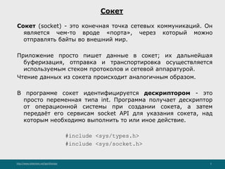 http://www.slideshare.net/IgorShkulipa 3
Сокет
Сокет (socket) - это конечная точка сетевых коммуникаций. Он
является чем-то вроде «порта», через который можно
отправлять байты во внешний мир.
Приложение просто пишет данные в сокет; их дальнейшая
буферизация, отправка и транспортировка осуществляется
используемым стеком протоколов и сетевой аппаратурой.
Чтение данных из сокета происходит аналогичным образом.
В программе сокет идентифицируется дескриптором - это
просто переменная типа int. Программа получает дескриптор
от операционной системы при создании сокета, а затем
передаёт его сервисам socket API для указания сокета, над
которым необходимо выполнить то или иное действие.
#include <sys/types.h>
#include <sys/socket.h>
 