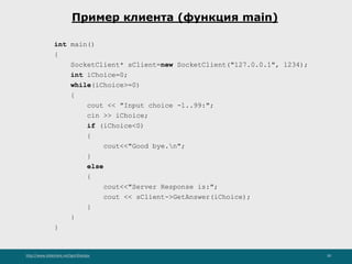http://www.slideshare.net/IgorShkulipa 30
Пример клиента (функция main)
int main()
{
SocketClient* sClient=new SocketClient("127.0.0.1", 1234);
int iChoice=0;
while(iChoice>=0)
{
cout << "Input choice -1..99:";
cin >> iChoice;
if (iChoice<0)
{
cout<<"Good bye.n";
}
else
{
cout<<"Server Response is:";
cout << sClient->GetAnswer(iChoice);
}
}
}
 
