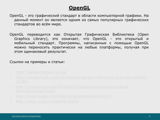 http://www.slideshare.net/IgorShkulipa 32
OpenGL
OpenGL - это графический стандарт в области компьютерной графики. На
данный момент он является одним из самых популярных графических
стандартов во всём мире.
OpenGL переводится как Открытая Графическая Библиотека (Open
Graphics Library), это означает, что OpenGL - это открытый и
мобильный стандарт. Программы, написанные с помощью OpenGL
можно переносить практически на любые платформы, получая при
этом одинаковый результат.
Ссылки на примеры и статьи:
1. http://ogldev.atspace.co.uk/
2. http://igorbarbosa.com/articles/opengl-glut-with-linux-mint-and-ubuntu-
12-04/
3. http://how2.org.ua/game-devel/создание-двумерного-opengl-
приложения-в-c.html
4. http://www.rusdoc.ru/material/lang/other/glut.shtml
5. http://www.pvsm.ru/opengl/22610
 