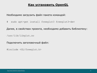 http://www.slideshare.net/IgorShkulipa 33
Как установить OpenGL
Необходимо загрузить файл пакета командой:
# sudo apt-get install freeglut3 freeglut3-dev
Далее, в свойствах проекта, необходимо добавить библиотеку:
/usr/lib/libglut.so
Подключить заголовочный файл:
#include <GL/freeglut.h>
 