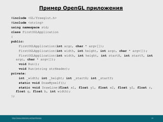 http://www.slideshare.net/IgorShkulipa 34
Пример OpenGL приложения
#include <GL/freeglut.h>
#include <string>
using namespace std;
class FirstOGLApplication
{
public:
FirstOGLApplication(int argc, char * argv[]);
FirstOGLApplication(int width, int height, int argc, char * argv[]);
FirstOGLApplication(int width, int height, int startX, int startY, int
argc, char * argv[]);
void Run();
void Run(string strHeader);
private:
int _width; int _height; int _startX; int _startY;
static void DrawMyself();
static void DrawLine(float x1, float y1, float x2, float y2, float r,
float g, float b, int width);
};
 