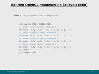 http://www.slideshare.net/IgorShkulipa 38
Пример OpenGL приложения (рисуем себя)
void FirstOGLApplication::DrawMyself()
{
glClear(GL_COLOR_BUFFER_BIT);
// Линия синего цвета толщиной 1
DrawLine(-0.5, -0.5, -0.5, 0.5, 0, 0, 1, 1);
// Линия зеленого цвета толщиной 2
DrawLine(-0.5, 0.5, 0.5, 0.5, 0, 1, 0, 2);
// Линия красного цвета толщиной 3
DrawLine( 0.5, 0.5, 0.5, -0.5, 1, 0, 0, 3);
// Линия белого цвета толщиной 4
DrawLine( 0.5, -0.5, -0.5, -0.5, 1, 1, 1, 4);
glFlush();
glutSwapBuffers();
}
 