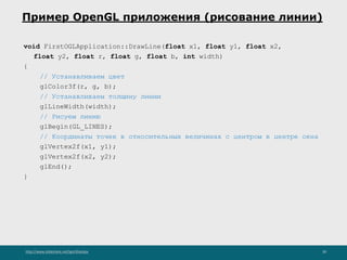 http://www.slideshare.net/IgorShkulipa 39
Пример OpenGL приложения (рисование линии)
void FirstOGLApplication::DrawLine(float x1, float y1, float x2,
float y2, float r, float g, float b, int width)
{
// Устанавливаем цвет
glColor3f(r, g, b);
// Устанавливаем толщину линии
glLineWidth(width);
// Рисуем линию
glBegin(GL_LINES);
// Координаты точек в относительных величинах с центром в центре окна
glVertex2f(x1, y1);
glVertex2f(x2, y2);
glEnd();
}
 
